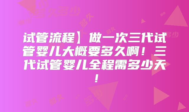 试管流程】做一次三代试管婴儿大概要多久啊！三代试管婴儿全程需多少天！