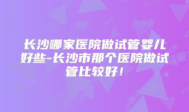 长沙哪家医院做试管婴儿好些-长沙市那个医院做试管比较好！