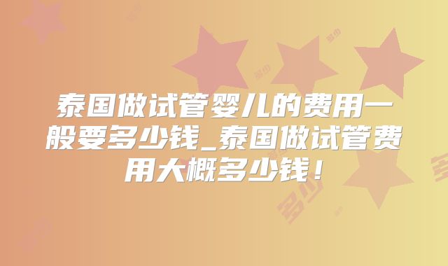 泰国做试管婴儿的费用一般要多少钱_泰国做试管费用大概多少钱！