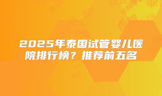 2025年泰国试管婴儿医院排行榜?推荐前五名
