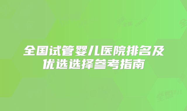 全国试管婴儿医院排名及优选选择参考指南