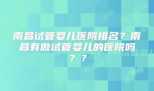 南昌试管婴儿医院排名？南昌有做试管婴儿的医院吗？？