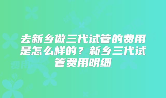 去新乡做三代试管的费用是怎么样的？新乡三代试管费用明细