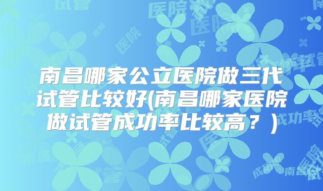 南昌哪家公立医院做三代试管比较好(南昌哪家医院做试管成功率比较高？)