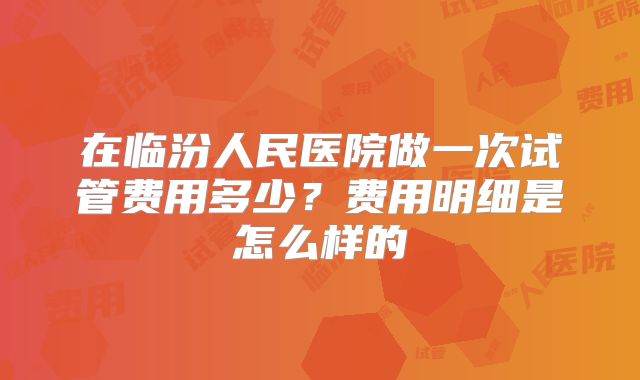 在临汾人民医院做一次试管费用多少？费用明细是怎么样的