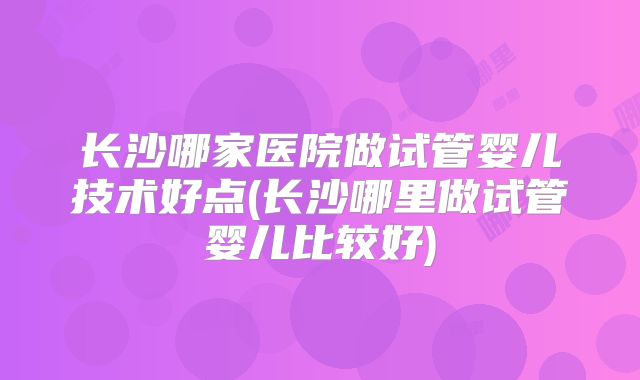 长沙哪家医院做试管婴儿技术好点(长沙哪里做试管婴儿比较好)