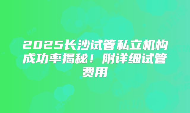 2025长沙试管私立机构成功率揭秘!附详细试管费用