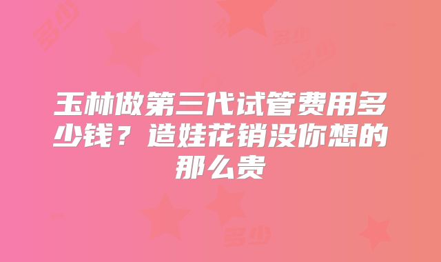 玉林做第三代试管费用多少钱？造娃花销没你想的那么贵