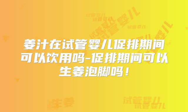 姜汁在试管婴儿促排期间可以饮用吗-促排期间可以生姜泡脚吗！