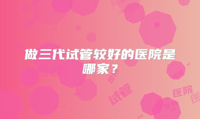 做三代试管较好的医院是哪家？