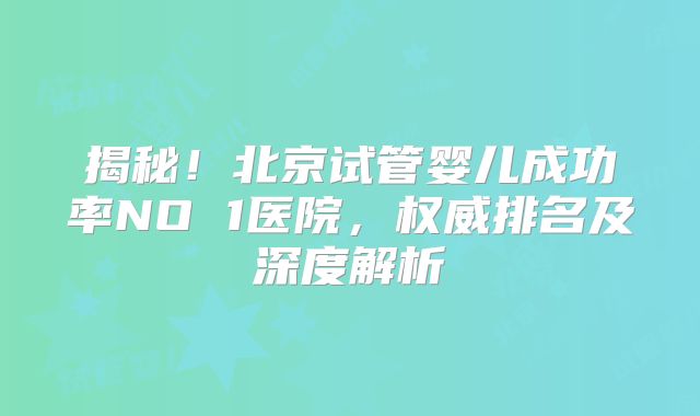 揭秘！北京试管婴儿成功率NO 1医院，权威排名及深度解析