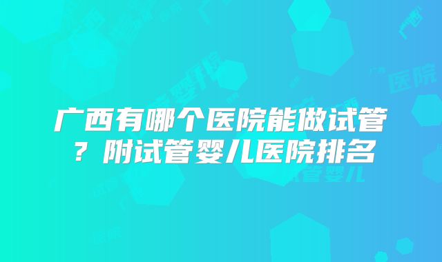 广西有哪个医院能做试管？附试管婴儿医院排名