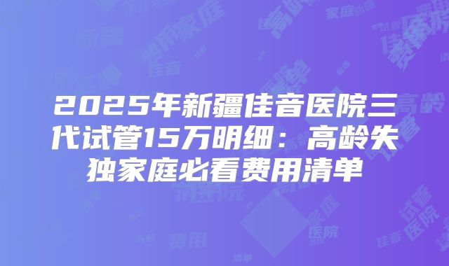 2025年新疆佳音医院三代试管15万明细：高龄失独家庭必看费用清单
