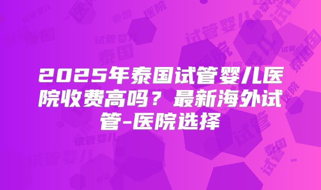 2025年泰国试管婴儿医院收费高吗？最新海外试管-医院选择