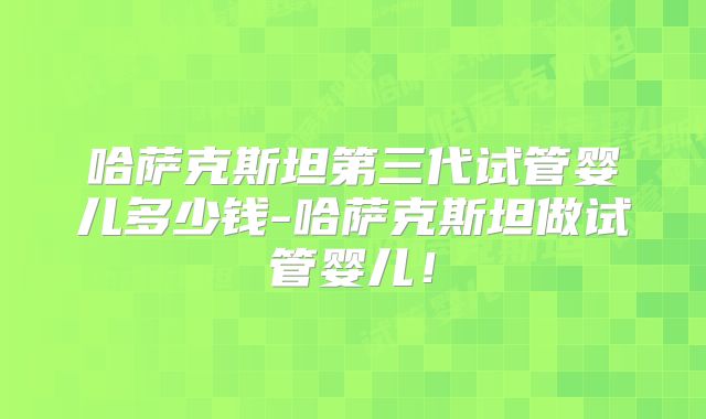 哈萨克斯坦第三代试管婴儿多少钱-哈萨克斯坦做试管婴儿！