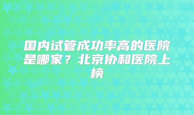 国内试管成功率高的医院是哪家？北京协和医院上榜