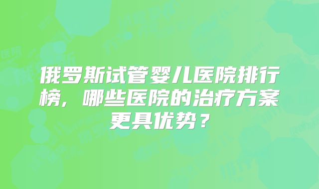 俄罗斯试管婴儿医院排行榜, 哪些医院的治疗方案更具优势？