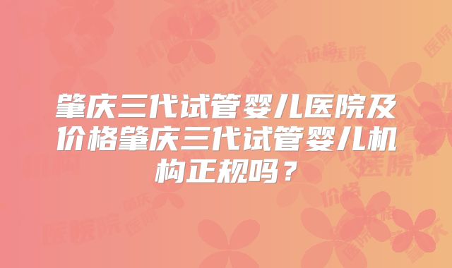 肇庆三代试管婴儿医院及价格肇庆三代试管婴儿机构正规吗？