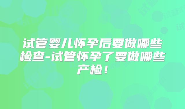 试管婴儿怀孕后要做哪些检查-试管怀孕了要做哪些产检！