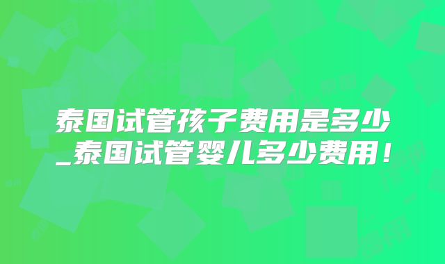 泰国试管孩子费用是多少_泰国试管婴儿多少费用！