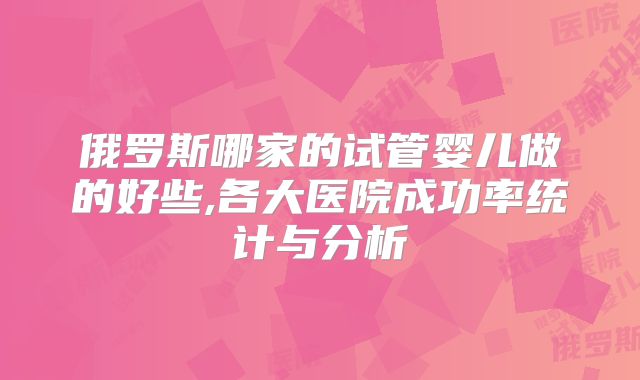 俄罗斯哪家的试管婴儿做的好些,各大医院成功率统计与分析