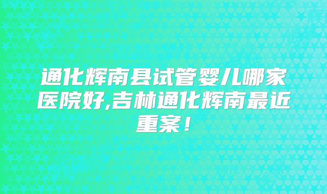 通化辉南县试管婴儿哪家医院好,吉林通化辉南最近重案！
