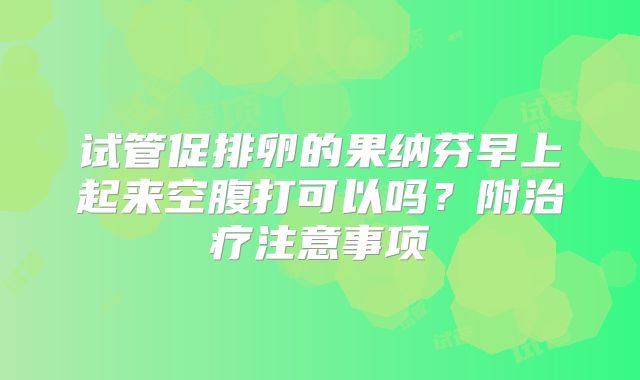 试管促排卵的果纳芬早上起来空腹打可以吗？附治疗注意事项