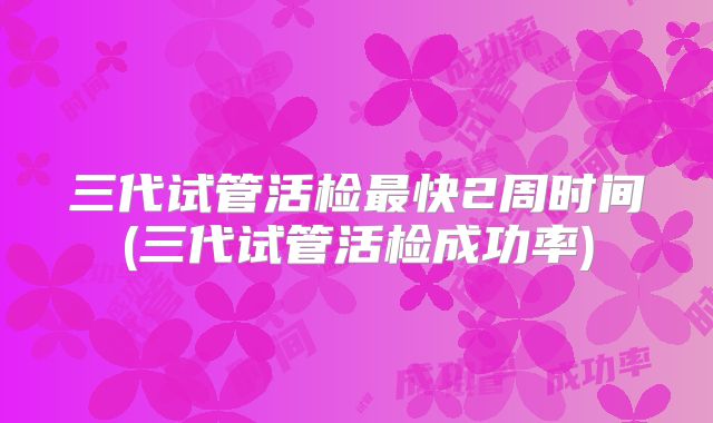 三代试管活检最快2周时间(三代试管活检成功率)