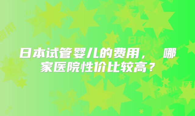 日本试管婴儿的费用， 哪家医院性价比较高？