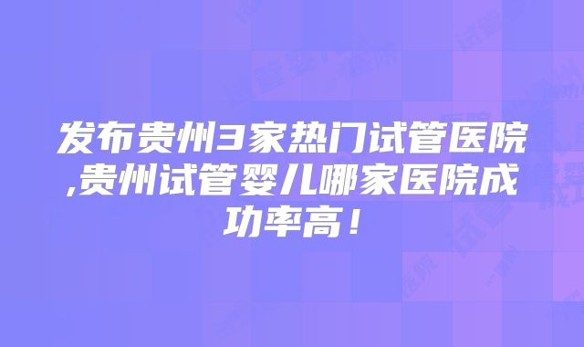 发布贵州3家热门试管医院,贵州试管婴儿哪家医院成功率高！