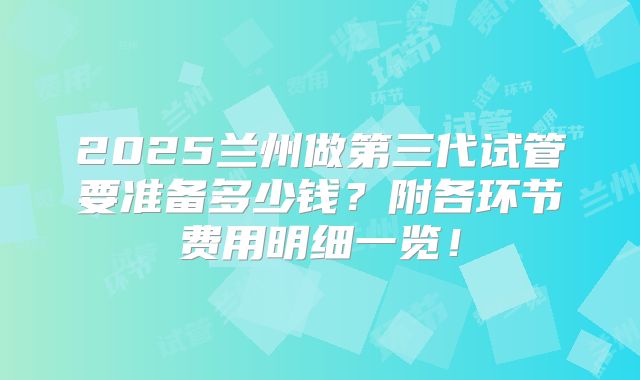 2025兰州做第三代试管要准备多少钱？附各环节费用明细一览！