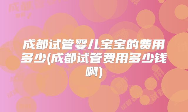 成都试管婴儿宝宝的费用多少(成都试管费用多少钱啊)