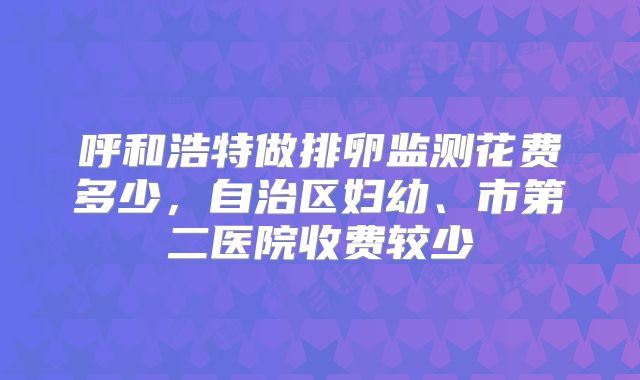 呼和浩特做排卵监测花费多少,自治区妇幼、市第二医院收费较少