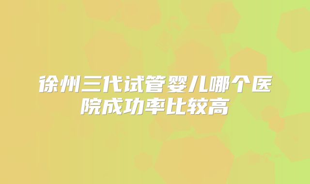 徐州三代试管婴儿哪个医院成功率比较高