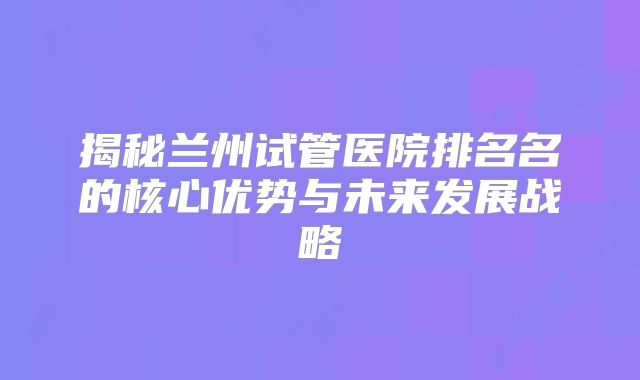 揭秘兰州试管医院排名名的核心优势与未来发展战略