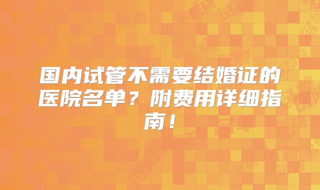 国内试管不需要结婚证的医院名单？附费用详细指南！