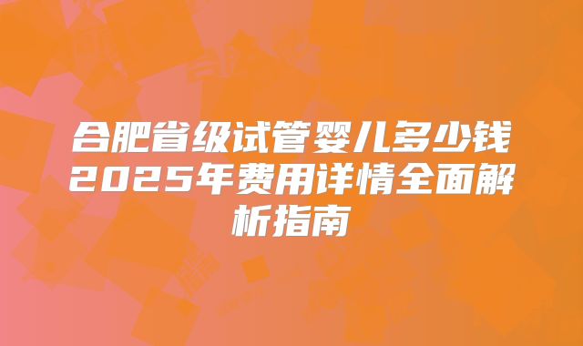 合肥省级试管婴儿多少钱2025年费用详情全面解析指南