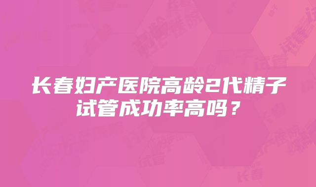 长春妇产医院高龄2代精子试管成功率高吗？