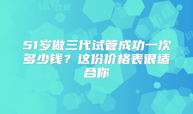 51岁做三代试管成功一次多少钱？这份价格表很适合你