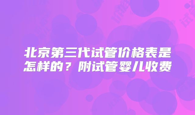 北京第三代试管价格表是怎样的？附试管婴儿收费