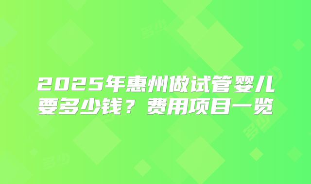 2025年惠州做试管婴儿要多少钱?费用项目一览