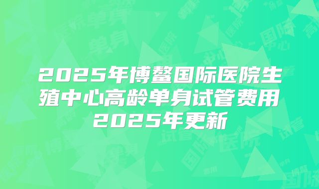 2025年博鳌国际医院生殖中心高龄单身试管费用2025年更新