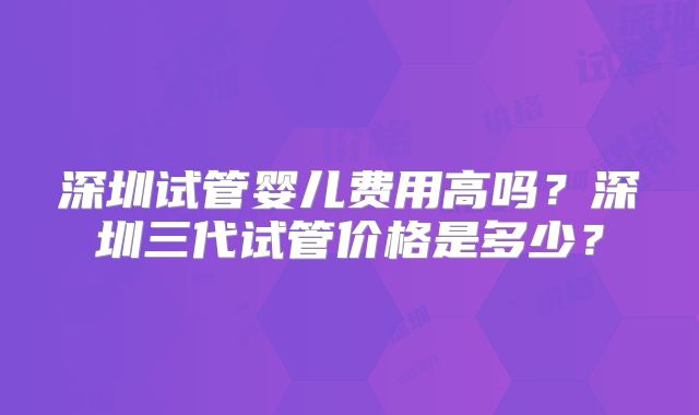 深圳试管婴儿费用高吗？深圳三代试管价格是多少？