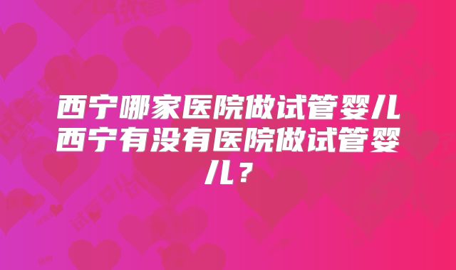 西宁哪家医院做试管婴儿西宁有没有医院做试管婴儿？