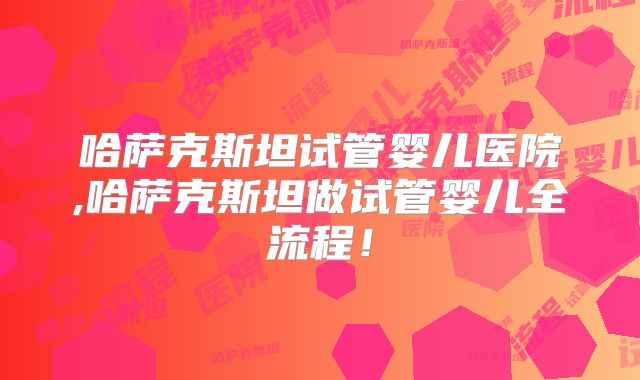 哈萨克斯坦试管婴儿医院,哈萨克斯坦做试管婴儿全流程！