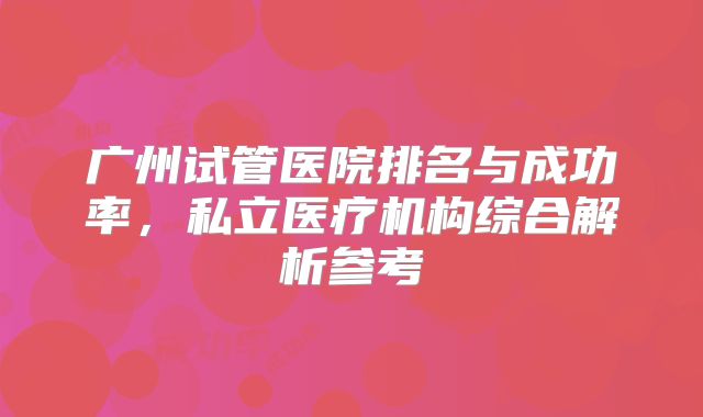 广州试管医院排名与成功率，私立医疗机构综合解析参考