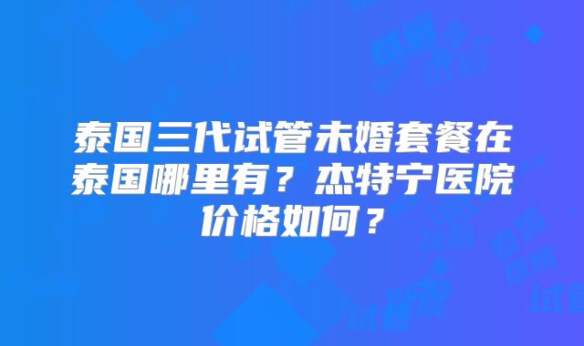 泰国三代试管未婚套餐在泰国哪里有？杰特宁医院价格如何？