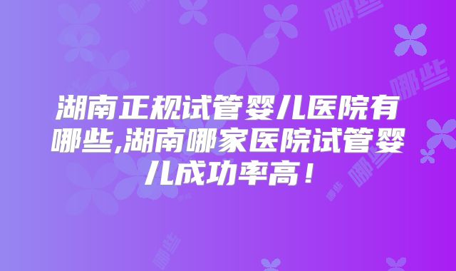 湖南正规试管婴儿医院有哪些,湖南哪家医院试管婴儿成功率高！