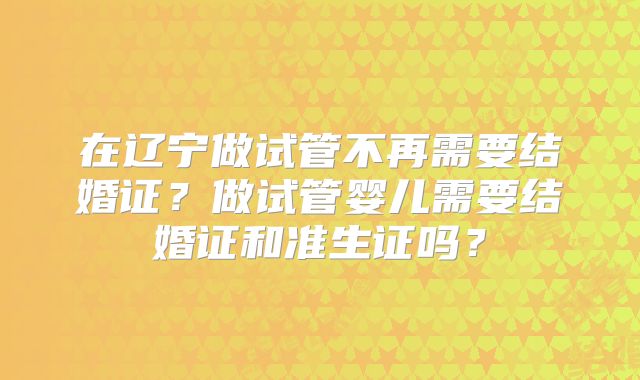 在辽宁做试管不再需要结婚证？做试管婴儿需要结婚证和准生证吗？
