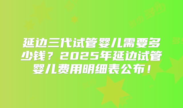 延边三代试管婴儿需要多少钱？2025年延边试管婴儿费用明细表公布！